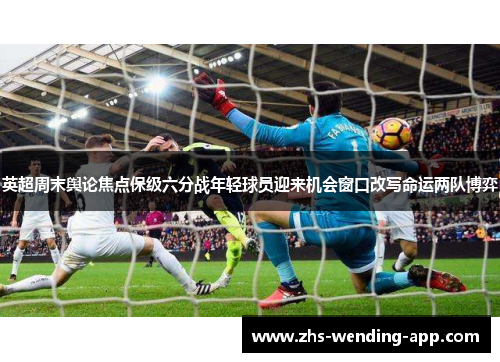英超周末舆论焦点保级六分战年轻球员迎来机会窗口改写命运两队博弈