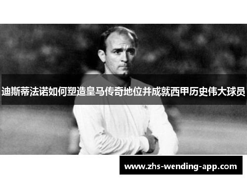 迪斯蒂法诺如何塑造皇马传奇地位并成就西甲历史伟大球员 迪斯蒂法诺如何塑造皇马传奇地位并成就西甲历史伟大球员