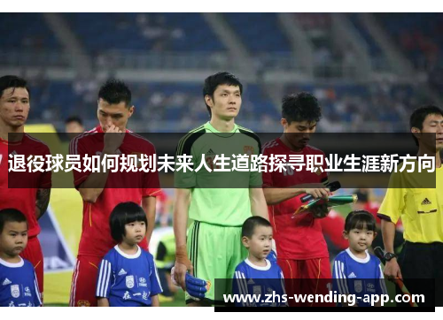 退役球员如何规划未来人生道路探寻职业生涯新方向