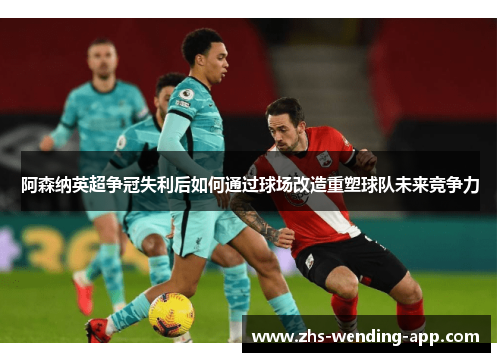 阿森纳英超争冠失利后如何通过球场改造重塑球队未来竞争力