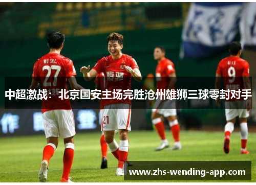 中超激战:北京国安主场完胜沧州雄狮三球零封对手 中超激战:北京国安主场完胜沧州雄狮三球零封对手
