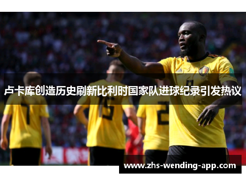 卢卡库创造历史刷新比利时国家队进球纪录引发热议