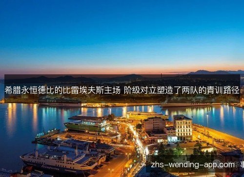 希腊永恒德比的比雷埃夫斯主场 阶级对立塑造了两队的青训路径 希腊永恒德比的比雷埃夫斯主场 阶级对立塑造了两队的青训路径